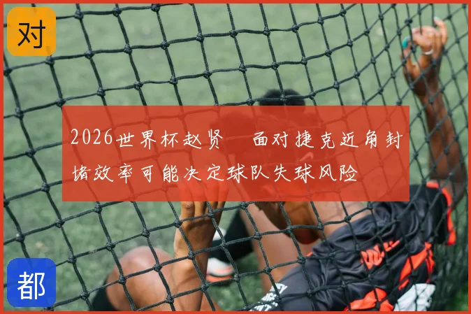 2026世界杯赵贤祐面对捷克近角封堵效率可能决定球队失球风险
